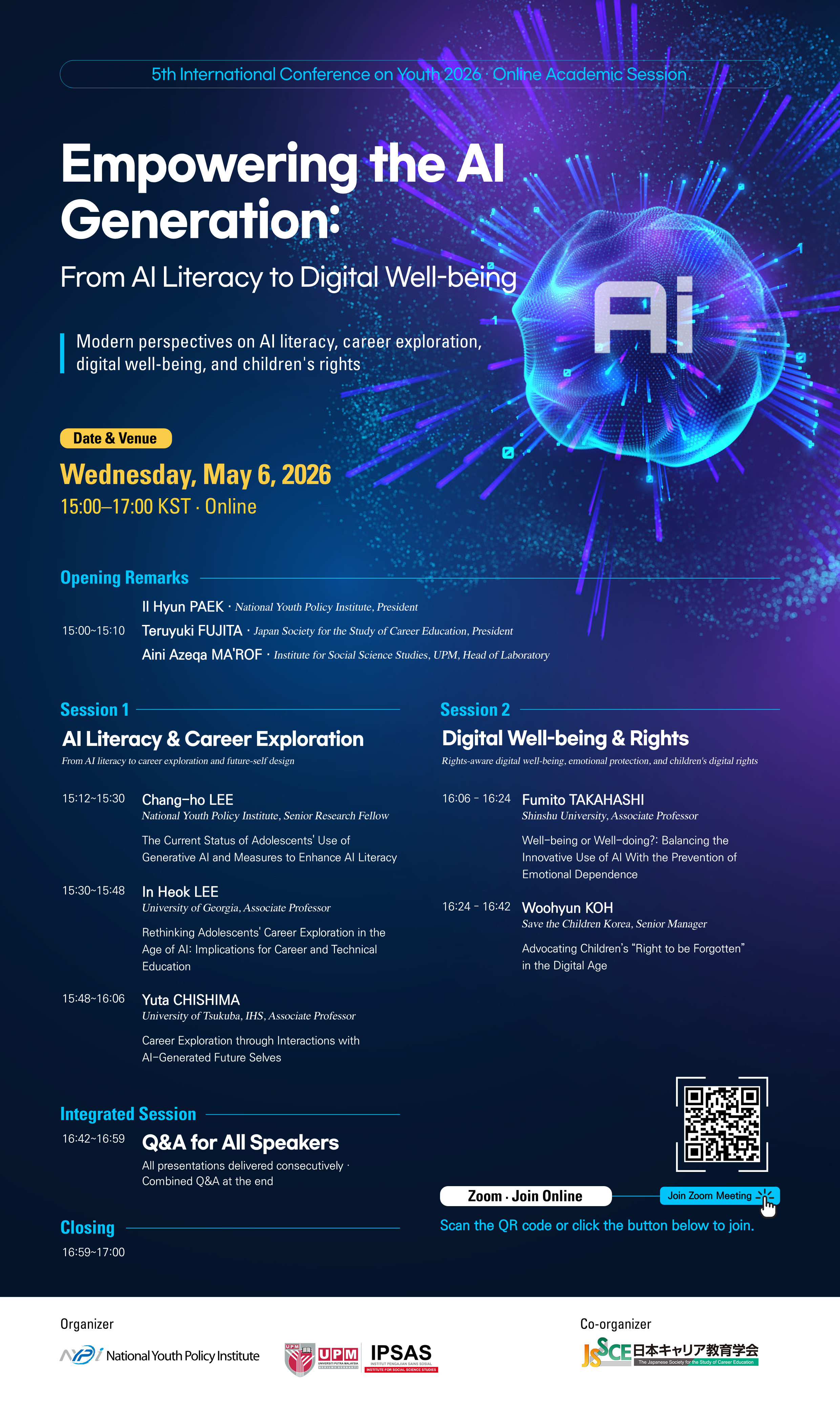 5th International Conference on Youth 2026: Online Academic Session [Empowering the AI Generation: From AI Literacy to Digital Well-being] Modern perspectives on AI literacy, career exploration, digital well-being, and children's rights [Date & Venue] Wednesday, May 6, 2026 15:00-17:00 KST · Online [Opening Remarks] 15:00-15:10 II Hyun PAEK · National Youth Policy Institute, President | Teruyuki FUJITA · Japan Society for the Study of Career Education, President | Aini Azeqa MA'ROF · Institute for Social Science Studies, UPM, Head of Laboratory [Session 1] AI Literacy & Career Exploration : From AI literacy to career exploration and future-self design 15:12-15:30 Chang-ho LEE: National Youth Policy Institute, Senior Research Fellow · The Current Status of Adolescents' Use of Generative AI and Measures to Enhance AI Literacy 15:30-15:48 In Heok LEE: University of Georgia, Associate Professor · Rethinking Adolescents' Career Exploration in the Age of AI: Implications for Career and Technical Education 15:48-16:06 Yuta CHISHIMA: University of Tsukuba, IHS, Associate Professor · Career Exploration through Interactions with AI-Generated Future Selves [Session 2] Digital Well-being & Rights Rights : aware digital well-being, emotional protection, and children's digital rights 16:06-16:24 Fumito TAKAHASHI: Shinshu University, Associate Professor · Well-being or Well-doing? : Balancing the Innovative Use of AI With the Prevention of Emotional Dependence 16:24-16:42 Woohyun KOH: Save the Children Korea, Senior Manager · Advocating Children's 'Right to be Forgotten' in the Digital Age [Integrated Session] 16:42-16:59 Q&A for All Speakers: All presentations delivered consecutively · Combined Q&A at the end [Closing] 16:59-17:00 [Zoom · Join Online] Scan the QR code or click the button below to join. (QR: https: //m. site. naver. com/25sUA) Join Zoom Meeting [Organizer] National Youth Policy Institute UPM IPSAS [Co-organizer] The Japanese Society for the Study of Career Education